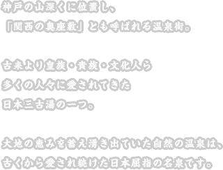 神戸の山深くに位置し、「関西の奥座敷」とも呼ばれる温泉街。古来より皇族・貴族・文化人ら多くの人々に愛されてきた日本三古湯の一つ。大地の恵みを蓄え湧き出ていた自然の温泉は、古くから愛され続けた日本屈指の名泉です。